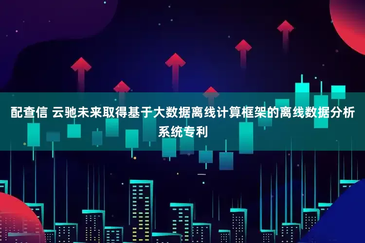 配查信 云驰未来取得基于大数据离线计算框架的离线数据分析系统专利