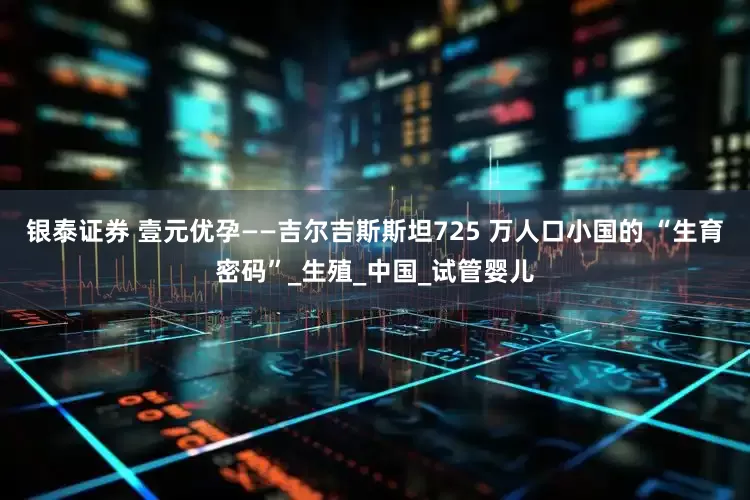 银泰证券 壹元优孕——吉尔吉斯斯坦725 万人口小国的 “生育密码”_生殖_中国_试管婴儿