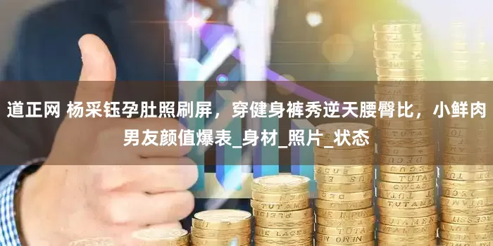 道正网 杨采钰孕肚照刷屏，穿健身裤秀逆天腰臀比，小鲜肉男友颜值爆表_身材_照片_状态