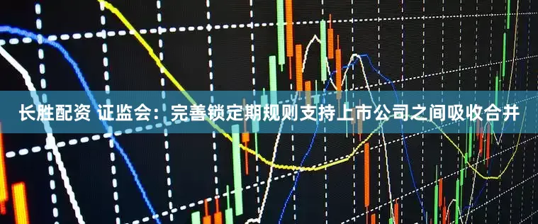 长胜配资 证监会：完善锁定期规则支持上市公司之间吸收合并