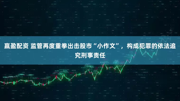 赢盈配资 监管再度重拳出击股市“小作文”，构成犯罪的依法追究刑事责任