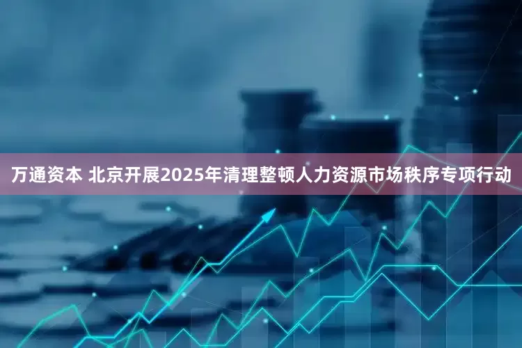 万通资本 北京开展2025年清理整顿人力资源市场秩序专项行动