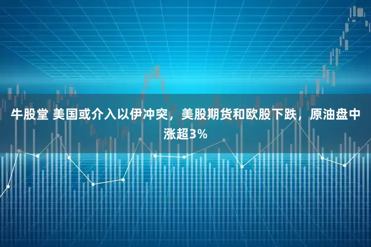 牛股堂 美国或介入以伊冲突，美股期货和欧股下跌，原油盘中涨超3%