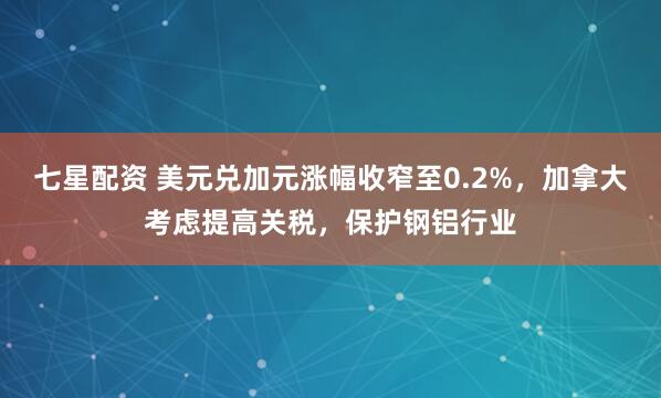七星配资 美元兑加元涨幅收窄至0.2%，加拿大考虑提高关税，保护钢铝行业