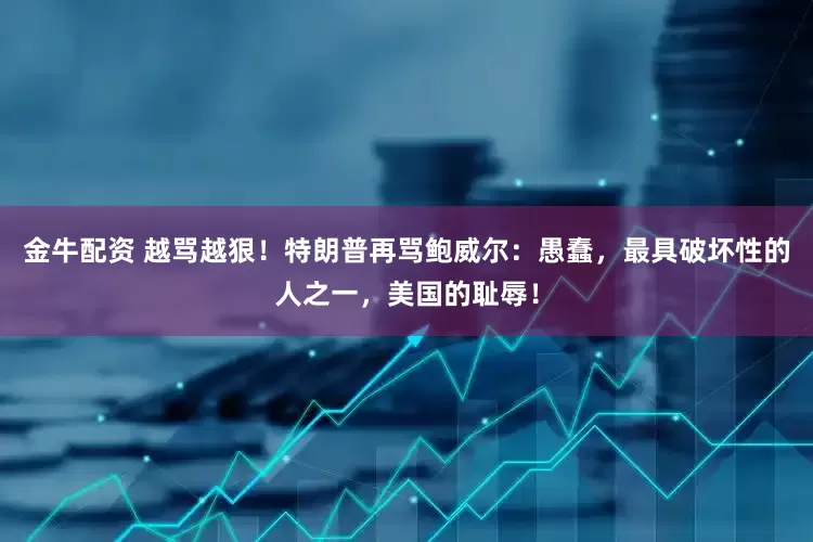 金牛配资 越骂越狠！特朗普再骂鲍威尔：愚蠢，最具破坏性的人之一，美国的耻辱！