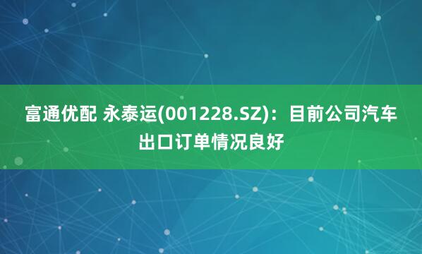 富通优配 永泰运(001228.SZ)：目前公司汽车出口订单情况良好