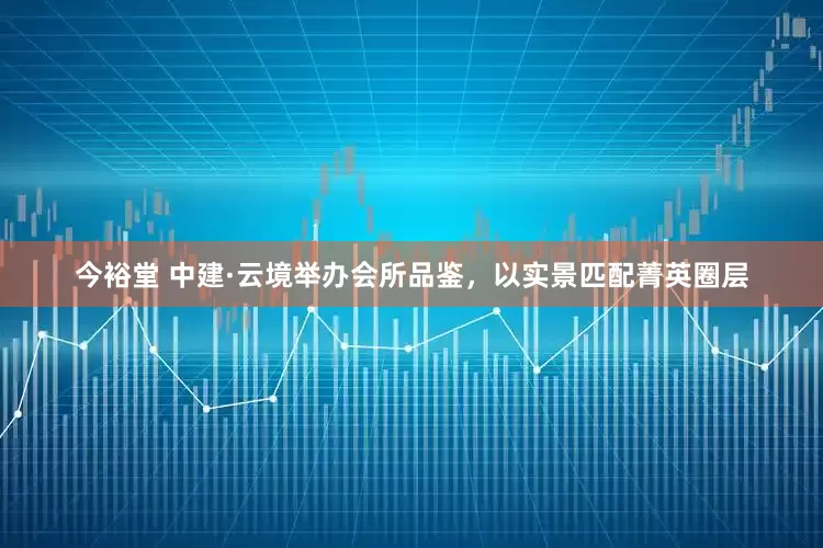 今裕堂 中建·云境举办会所品鉴，以实景匹配菁英圈层