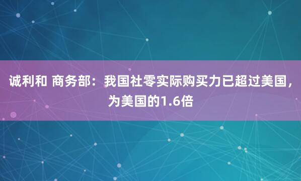 诚利和 商务部：我国社零实际购买力已超过美国，为美国的1.6倍