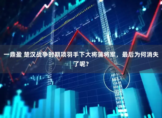 一鼎盈 楚汉战争时期项羽手下大将蒲将军，最后为何消失了呢？