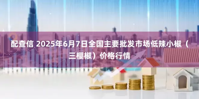 配查信 2025年6月7日全国主要批发市场低辣小椒（三樱椒）价格行情