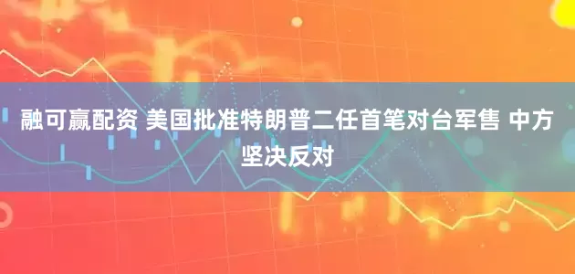 融可赢配资 美国批准特朗普二任首笔对台军售 中方坚决反对