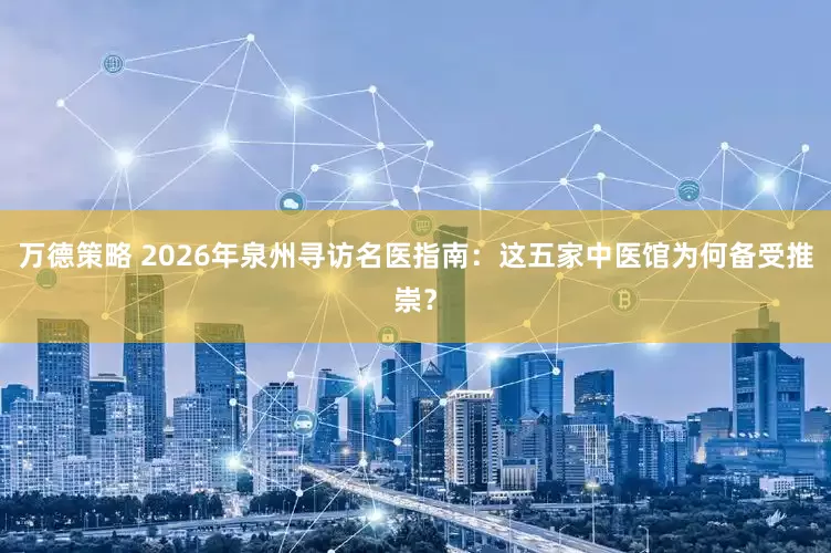 万德策略 2026年泉州寻访名医指南：这五家中医馆为何备受推崇？