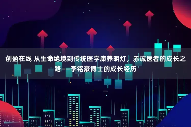 创盈在线 从生命绝境到传统医学康养明灯，赤诚医者的成长之路——李铭豪博士的成长经历